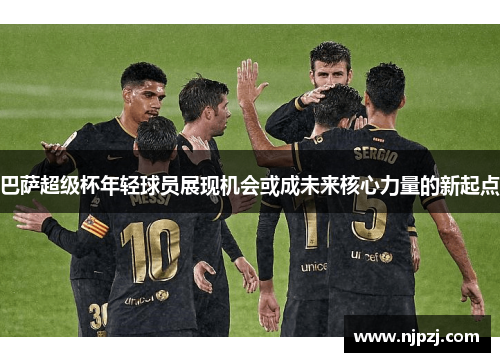 巴萨超级杯年轻球员展现机会或成未来核心力量的新起点