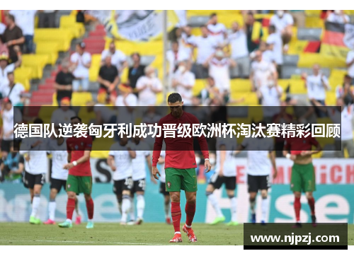 德国队逆袭匈牙利成功晋级欧洲杯淘汰赛精彩回顾
